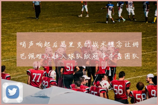 哨声响起后恩里克的战术理念让姆巴佩难以融入球队欧冠争夺靠团队配合与跑动
