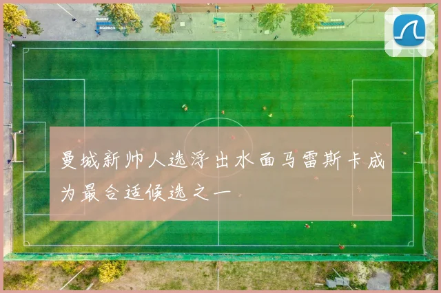 曼城新帅人选浮出水面马雷斯卡成为最合适候选之一