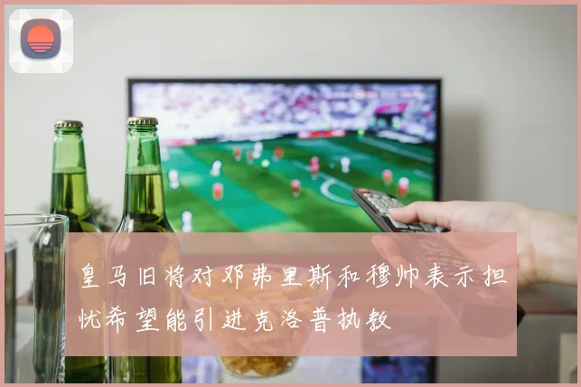皇马旧将对邓弗里斯和穆帅表示担忧希望能引进克洛普执教
