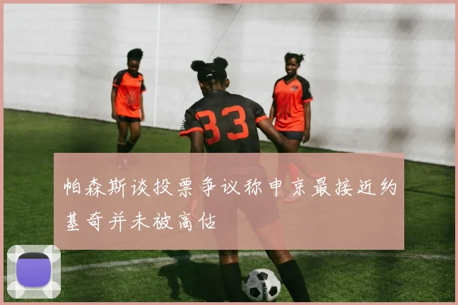 帕森斯谈投票争议称申京最接近约基奇并未被高估