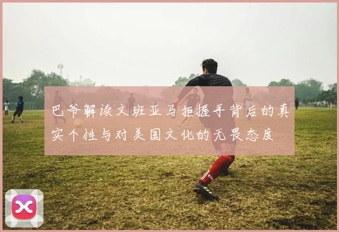 巴爷解读文班亚马拒握手背后的真实个性与对美国文化的无畏态度