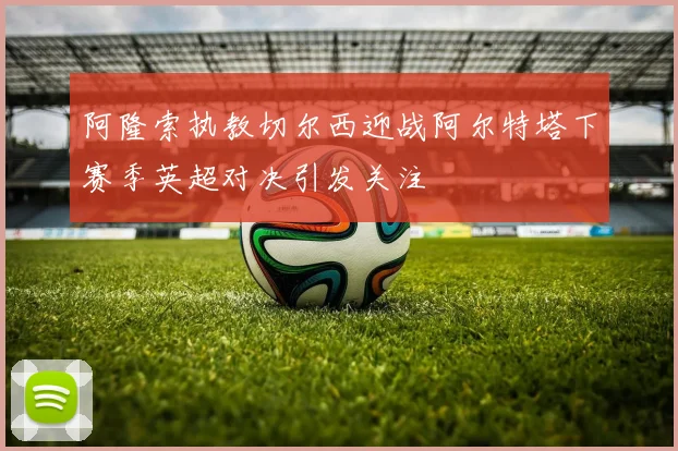 阿隆索执教切尔西迎战阿尔特塔下赛季英超对决引发关注