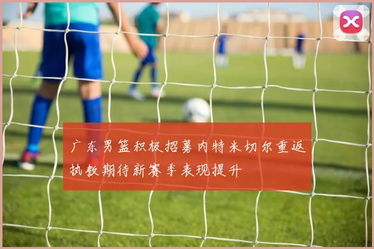 广东男篮积极招募内特米切尔重返执教期待新赛季表现提升