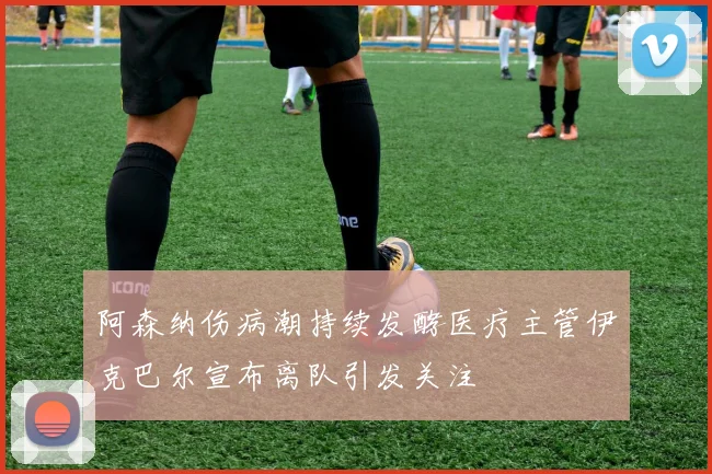 阿森纳伤病潮持续发酵医疗主管伊克巴尔宣布离队引发关注