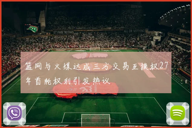 篮网与火媒达成三方交易互换权27年首轮权利引发热议
