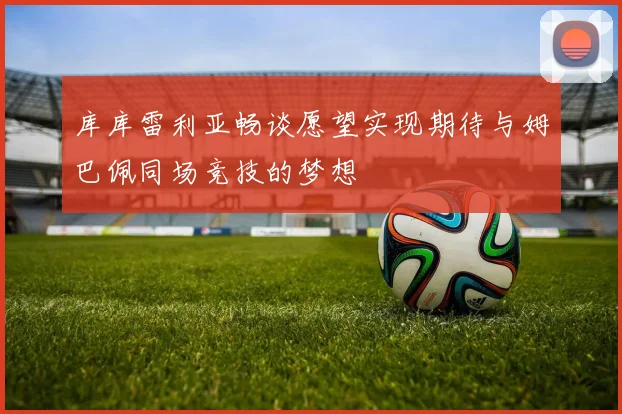 库库雷利亚畅谈愿望实现期待与姆巴佩同场竞技的梦想