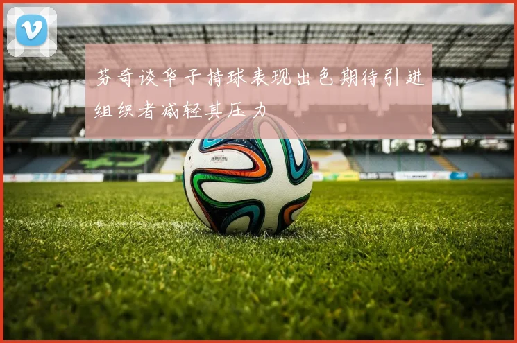 芬奇谈华子持球表现出色期待引进组织者减轻其压力