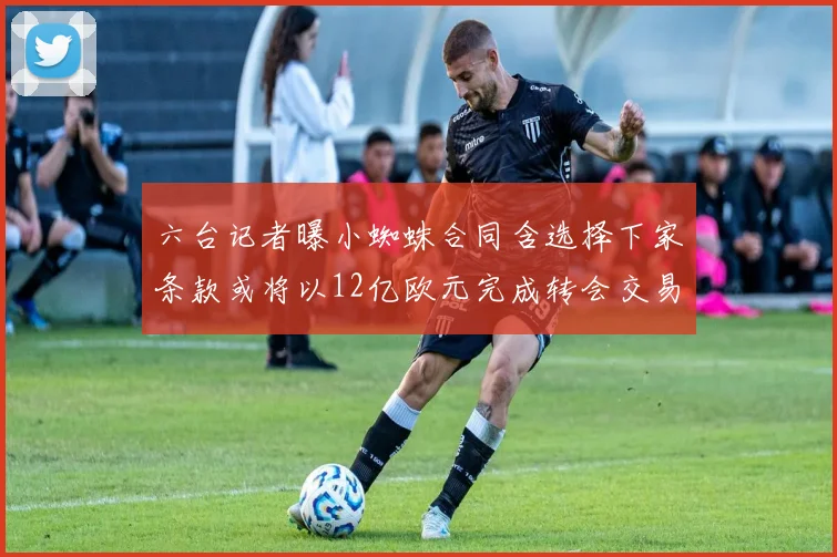 六台记者曝小蜘蛛合同含选择下家条款或将以12亿欧元完成转会交易