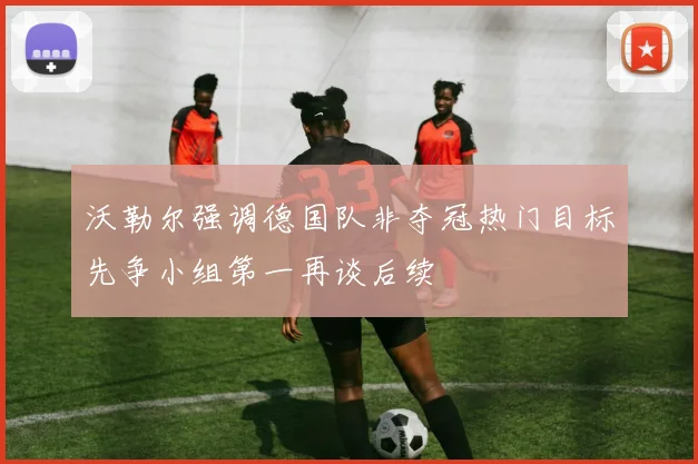 沃勒尔强调德国队非夺冠热门目标先争小组第一再谈后续