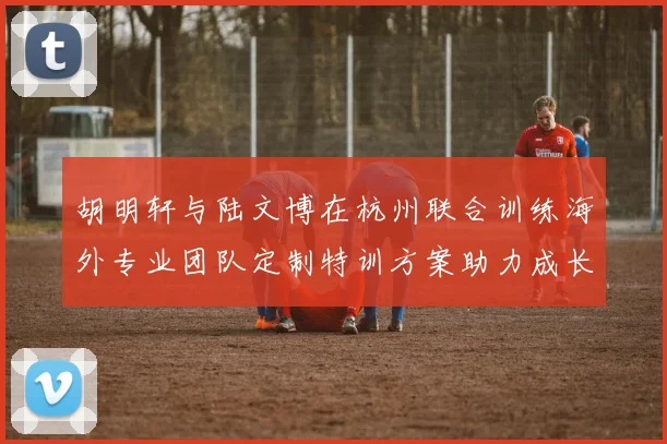 胡明轩与陆文博在杭州联合训练海外专业团队定制特训方案助力成长