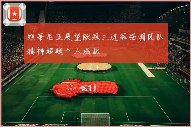 维蒂尼亚展望欧冠三连冠强调团队精神超越个人成就